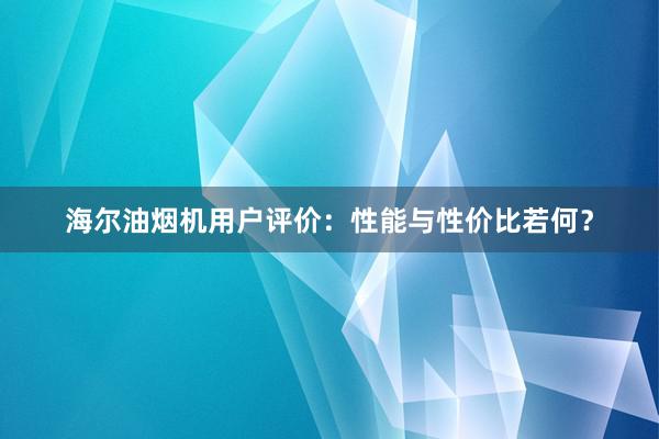 海尔油烟机用户评价：性能与性价比若何？